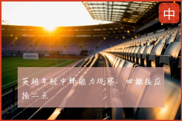 英超年轻中锋能力观察，回撤接应抢二点